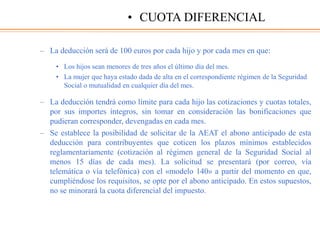 – La deducción será de 100 euros por cada hijo y por cada mes en que:
• Los hijos sean menores de tres años el último día del mes.
• La mujer que haya estado dada de alta en el correspondiente régimen de la Seguridad
Social o mutualidad en cualquier día del mes.
– La deducción tendrá como límite para cada hijo las cotizaciones y cuotas totales,
por sus importes íntegros, sin tomar en consideración las bonificaciones que
pudieran corresponder, devengadas en cada mes.
– Se establece la posibilidad de solicitar de la AEAT el abono anticipado de esta
deducción para contribuyentes que coticen los plazos mínimos establecidos
reglamentariamente (cotización al régimen general de la Seguridad Social al
menos 15 días de cada mes). La solicitud se presentará (por correo, vía
telemática o vía telefónica) con el «modelo 140» a partir del momento en que,
cumpliéndose los requisitos, se opte por el abono anticipado. En estos supuestos,
no se minorará la cuota diferencial del impuesto.
• CUOTA DIFERENCIAL
 