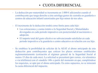 – La deducción por maternidad se incrementa en 1.000 € adicionales cuando el
contribuyente que tenga derecho a ésta satisfaga gastos de custodia en guardería o
centros de educación infantil autorizados por hijo minor de tres años.
– El incremento de la deducción tendrá como límite para cada hijo:
• Las cotizaciones y cuotas totales a la Seguridad Social y Mutualidades
devengadas en cada periodo impositivo con posterioridad al nacimiento o
adopción.
• El importe total del gasto efectivo no subvencionado satisfecho en cada
periodo impositivo a la guardería o centro educativo en relación con ese hijo.
– Se establece la posibilidad de solicitar de la AEAT el abono anticipado de esta
deducción para contribuyentes que coticen los plazos mínimos establecidos
reglamentariamente (cotización al régimen general de la Seguridad Social al
menos 15 días de cada mes). La solicitud se presentará (por correo, vía telemática
o vía telefónica) con el «modelo 140» a partir del momento en que, cumpliéndose
los requisitos, se opte por el abono anticipado. En estos supuestos, no se minorará
la cuota diferencial del impuesto.
• CUOTA DIFERENCIAL
 