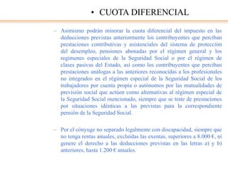 – Asimismo podrán minorar la cuota diferencial del impuesto en las
deducciones previstas anteriormente los contribuyentes que perciban
prestaciones contributivas y asistenciales del sistema de protección
del desempleo, pensiones abonadas por el régimen general y los
regímenes especiales de la Seguridad Social o por el régimen de
clases pasivas del Estado, así como los contribuyentes que perciban
prestaciones análogas a las anteriores reconocidas a los profesionales
no integrados en el régimen especial de la Seguridad Social de los
trabajadores por cuenta propia o autónomos por las mutualidades de
previsión social que actúen como alternativas al régimen especial de
la Seguridad Social mencionado, siempre que se trate de prestaciones
por situaciones idénticas a las previstas para la correspondiente
pensión de la Seguridad Social.
– Por el cónyuge no separado legalmente con discapacidad, siempre que
no tenga rentas anuales, excluidas las exentas, superiores a 8.000 €, ni
genere el derecho a las deducciones previstas en las letras a) y b)
anteriores, hasta 1.200 € anuales.
• CUOTA DIFERENCIAL
 