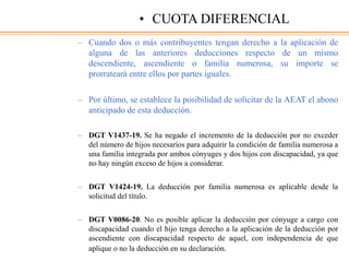 – Cuando dos o más contribuyentes tengan derecho a la aplicación de
alguna de las anteriores deducciones respecto de un mismo
descendiente, ascendiente o familia numerosa, su importe se
prorrateará entre ellos por partes iguales.
– Por último, se establece la posibilidad de solicitar de la AEAT el abono
anticipado de esta deducción.
– DGT V1437-19. Se ha negado el incremento de la deducción por no exceder
del número de hijos necesarios para adquirir la condición de familia numerosa a
una familia integrada por ambos cónyuges y dos hijos con discapacidad, ya que
no hay ningún exceso de hijos a considerar.
– DGT V1424-19. La deducción por familia numerosa es aplicable desde la
solicitud del título.
– DGT V0086-20. No es posible aplicar la deducción por cónyuge a cargo con
discapacidad cuando el hijo tenga derecho a la aplicación de la deducción por
ascendiente con discapacidad respecto de aquel, con independencia de que
aplique o no la deducción en su declaración.
• CUOTA DIFERENCIAL
 