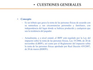 • Concepto
– Es un tributo que grava la renta de las personas físicas de acuerdo con
su naturaleza y sus circunstancias personales y familiares, con
independencia del lugar donde se hubiese producido y cualquiera que
sea la residencia del pagador.
– Actualmente, y a nivel estatal, el IRPF está regulado por la Ley del
impuesto sobre la renta de las personas físicas, Ley 35/2006, de 28 de
noviembre (LIRPF), así como por el Reglamento del impuesto sobre
la renta de las personas físicas aprobado por Real Decreto 439/2007,
de 30 de marzo (RIRPF).
• CUESTIONES GENERALES
 