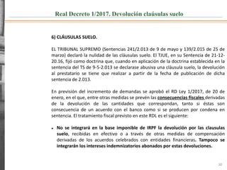 Real Decreto 1/2017. Devolución claúsulas suelo
30
6) CLÁUSULAS SUELO.
EL TRIBUNAL SUPREMO (Sentencias 241/2.013 de 9 de mayo y 139/2.015 de 25 de
marzo) declaró la nulidad de las cláusulas suelo. El TJUE, en su Sentencia de 21-12-
20.16, fijó como doctrina que, cuando en aplicación de la doctrina establecida en la
sentencia del TS de 9-5-2.013 se declarase abusiva una cláusula suelo, la devolución
al prestatario se tiene que realizar a partir de la fecha de publicación de dicha
sentencia de 2.013.
En previsión del incremento de demandas se aprobó el RD Ley 1/2017, de 20 de
enero, en el que, entre otras medidas se prevén las consecuencias fiscales derivadas
de la devolución de las cantidades que correspondan, tanto si éstas son
consecuencia de un acuerdo con el banco como si se producen por condena en
sentencia. El tratamiento fiscal previsto en este RDL es el siguiente:
 No se integrará en la base imponible de IRPF la devolución por las clausulas
suelo, recibidas en efectivo o a través de otras medidas de compensación
derivadas de los acuerdos celebrados con entidades financieras. Tampoco se
integrarán los intereses indemnizatorios abonados por estas devoluciones.
 