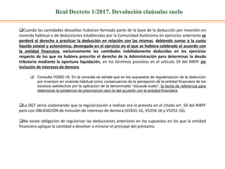 Real Decreto 1/2017. Devolución claúsulas suelo
Cuando las cantidades devueltas hubieran formado parte de la base de la deducción por inversión en
vivienda habitual o de deducciones establecidas por la Comunidad Autónoma en ejercicios anteriores se
perderá el derecho a practicar la deducción en relación con las mismas, debiendo sumar a la cuota
líquida estatal y autonómica, devengada en el ejercicio en el que se hubiera celebrado el acuerdo con
la entidad financiera, exclusivamente las cantidades indebidamente deducidas en los ejercicios
respecto de los que no hubiera prescrito el derecho de la Administración para determinar la deuda
tributaria mediante la oportuna liquidación, en los términos previstos en el artículo 59 del RIRPF sin
inclusión de intereses de demora.
 Consulta V0082-18. En la consulta se señala que en los supuestos de regularización de la deducción
por inversión en vivienda habitual como consecuencia de la percepción de la entidad financiera de los
excesos satisfechos por la aplicación de la denominada “cláusula suelo”, la fecha de referencia para
determinar la existencia de prescripción será la del acuerdo con la entidad financiera.
La DGT venía sosteniendo que la regularización a realizar era la prevista en el citado art. 59 del RIRPF
pero con OBLIGACIÓN de inclusión de intereses de demora (V2431-16, V5254-16 y V5255-16).
No existe obligación de regularizar las deducciones anteriores en los supuestos en los que la entidad
financiera aplique la cantidad a devolver a minorar el principal del préstamo.
 