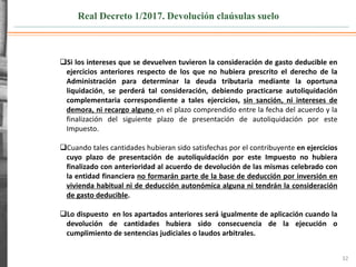 Real Decreto 1/2017. Devolución claúsulas suelo
32
Si los intereses que se devuelven tuvieron la consideración de gasto deducible en
ejercicios anteriores respecto de los que no hubiera prescrito el derecho de la
Administración para determinar la deuda tributaria mediante la oportuna
liquidación, se perderá tal consideración, debiendo practicarse autoliquidación
complementaria correspondiente a tales ejercicios, sin sanción, ni intereses de
demora, ni recargo alguno en el plazo comprendido entre la fecha del acuerdo y la
finalización del siguiente plazo de presentación de autoliquidación por este
Impuesto.
Cuando tales cantidades hubieran sido satisfechas por el contribuyente en ejercicios
cuyo plazo de presentación de autoliquidación por este Impuesto no hubiera
finalizado con anterioridad al acuerdo de devolución de las mismas celebrado con
la entidad financiera no formarán parte de la base de deducción por inversión en
vivienda habitual ni de deducción autonómica alguna ni tendrán la consideración
de gasto deducible.
Lo dispuesto en los apartados anteriores será igualmente de aplicación cuando la
devolución de cantidades hubiera sido consecuencia de la ejecución o
cumplimiento de sentencias judiciales o laudos arbitrales.
 