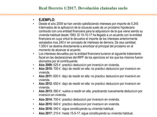 Real Decreto 1/2017. Devolución claúsulas suelo
• EJEMPLO:
• Desde el año 2009 se han venido satisfaciendo intereses por importe de 5.245
€derivados de la aplicación de la cláusula suelo de un préstamo hipotecario
contraído con una entidad financiera para la adquisición de la que viene siendo su
vivienda habitual desde 1993. El 15-10-17 ha llegado a un acuerdo con la entidad
financiera en cuya virtud le devuelve el importe de los intereses anteriormente
señalados más 240 € en concepto de intereses de demora. De esa cantidad,
1.500 € se destina directamente a amortizar el principal del préstamo en el
momento de alcanzar el acuerdo.
• Los intereses devueltos por la entidad financiera tuvieron el siguiente tratamiento
fiscal en las declaraciones del IRPF de los ejercicios en los que los mismos fueron
abonados por el contribuyente:
• Año 2009: 625 €: practicó deducción por inversión en vivienda.
• Año 2010: 700 €: dejó de residir en ella: no practicó deducción por inversión en
vivienda.
• Año 2011: 600 €: dejó de residir en ella: no practicó deducción por inversión en
vivienda.
• Año 2012: 650 €: dejó de residir en ella: no practicó deducción por inversión en
vivienda.
• Año 2013: 580 €: vuelve a residir en ella, practicando nuevamente deducción por
inversión en vivienda.
• Año 2014: 700 €: practicó deducción por inversión en vivienda.
• Año 2015: 640 €: practicó deducción por inversión en vivienda.
• Año 2016: 540 €: sigue constituyendo su vivienda habitual.
• Año 2017: 210 €: hasta 15-5-17: sigue constituyendo su vivienda habitual.
 