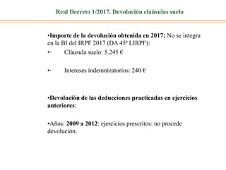Real Decreto 1/2017. Devolución claúsulas suelo
•Importe de la devolución obtenida en 2017: No se integra
en la BI del IRPF 2017 (DA 45ª LIRPF):
•· Cláusula suelo: 5.245 €
•· Intereses indemnizatorios: 240 €
•Devolución de las deducciones practicadas en ejercicios
anteriores:
•Años: 2009 a 2012: ejercicios prescritos: no procede
devolución.
 