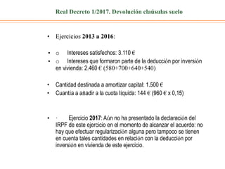 Real Decreto 1/2017. Devolución claúsulas suelo
• Ejercicios 2013 a 2016:
• o Intereses satisfechos: 3.110 €
• o Intereses que formaron parte de la deducción por inversión
en vivienda: 2.460 € (580+700+640+540)
• Cantidad destinada a amortizar capital: 1.500 €
• Cuantía a añadir a la cuota líquida: 144 € (960 € x 0,15)
• · Ejercicio 2017: Aún no ha presentado la declaración del
IRPF de este ejercicio en el momento de alcanzar el acuerdo: no
hay que efectuar regularización alguna pero tampoco se tienen
en cuenta tales cantidades en relación con la deducción por
inversión en vivienda de este ejercicio.
 