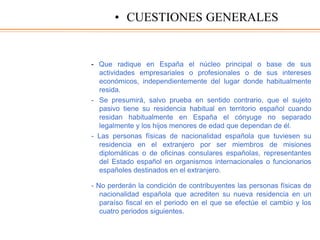 - Que radique en España el núcleo principal o base de sus
actividades empresariales o profesionales o de sus intereses
económicos, independientemente del lugar donde habitualmente
resida.
- Se presumirá, salvo prueba en sentido contrario, que el sujeto
pasivo tiene su residencia habitual en territorio español cuando
residan habitualmente en España el cónyuge no separado
legalmente y los hijos menores de edad que dependan de él.
- Las personas físicas de nacionalidad española que tuviesen su
residencia en el extranjero por ser miembros de misiones
diplomáticas o de oficinas consulares españolas, representantes
del Estado español en organismos internacionales o funcionarios
españoles destinados en el extranjero.
- No perderán la condición de contribuyentes las personas físicas de
nacionalidad española que acrediten su nueva residencia en un
paraíso fiscal en el periodo en el que se efectúe el cambio y los
cuatro periodos siguientes.
• CUESTIONES GENERALES
 