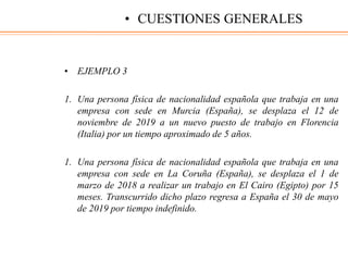 • EJEMPLO 3
1. Una persona física de nacionalidad española que trabaja en una
empresa con sede en Murcia (España), se desplaza el 12 de
noviembre de 2019 a un nuevo puesto de trabajo en Florencia
(Italia) por un tiempo aproximado de 5 años.
1. Una persona física de nacionalidad española que trabaja en una
empresa con sede en La Coruña (España), se desplaza el 1 de
marzo de 2018 a realizar un trabajo en El Cairo (Egipto) por 15
meses. Transcurrido dicho plazo regresa a España el 30 de mayo
de 2019 por tiempo indefinido.
• CUESTIONES GENERALES
 