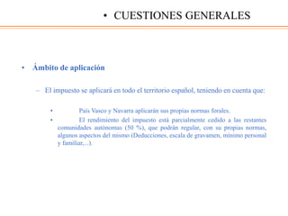 • Ámbito de aplicación
– El impuesto se aplicará en todo el territorio español, teniendo en cuenta que:
• País Vasco y Navarra aplicarán sus propias normas forales.
• El rendimiento del impuesto está parcialmente cedido a las restantes
comunidades autónomas (50 %), que podrán regular, con su propias normas,
algunos aspectos del mismo (Deducciones, escala de gravamen, mínimo personal
y familiar,...).
• CUESTIONES GENERALES
 