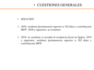 • SOLUCION
1. 2019: residente (permanencia superior a 183 días) y contribuyente
IRPF; 2020 y siguientes: no residente.
1. 2018: no residente si acredita la residencia fiscal en Egipto; 2019
y siguientes: residente (permanencia superior a 183 días) y
contribuyente IRPF.
• CUESTIONES GENERALES
 