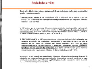 Sociedades civiles
42
Desde el 1-1-2.016 son sujetos pasivos del IS las Sociedades civiles con personalidad
jurídica y objeto mercantil.
PERSONALIDAD JURÍDICA: De conformidad con lo dispuesto en el artículo 1.669 del
Código Civil, la sociedad civil tiene personalidad jurídica siempre que los pactos entre sus
socios no sean secretos.
La DGT sostiene que la mera entrega del documento de constitución (escritura pública o privada) a la
Administración Tributaria (por ejemplo, para solicitar el NIF) implica que la sociedad civil tendrá
personalidad jurídica, pues desde ese momento sus pactos dejarán de ser secretos (V0213-17, V0249-17,
V5228-16, V5239-16, V5240-16, V5284-16, V5292-16, V5343-16 …)
 OBJETO MERCANTIL: la DGT que entiende que existe cuando la sociedad civil realiza una
actividad económica de producción, intercambio o prestación de servicios para el
mercado en un sector no excluido del ámbito mercantil. Por tanto no serán
contribuyentes del IS las entidades que se dediquen a actividades agrícolas, ganaderas,
forestales, mineras y de carácter profesional, pues dichas actividades son ajenas al ámbito
mercantil, no están reguladas en el Código de Comercio (artículos 325 y 326).
No obstante, la DGT entiende que las sociedades civiles cuyo objeto social consista en el desarrollo de
actividades que puedan calificarse como profesionales tienen carácter mercantil cuando no se hayan
constituido de acuerdo con lo previsto en la Ley 2/2.007, de sociedades profesionales (V5240-16, V5060-
16,…) y, por tanto, serán sujetos pasivos del IS.
 