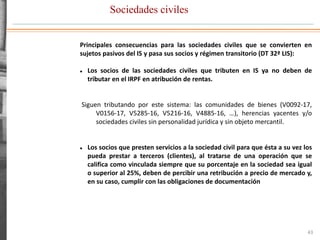 Sociedades civiles
43
Principales consecuencias para las sociedades civiles que se convierten en
sujetos pasivos del IS y pasa sus socios y régimen transitorio (DT 32ª LIS):
 Los socios de las sociedades civiles que tributen en IS ya no deben de
tributar en el IRPF en atribución de rentas.
Siguen tributando por este sistema: las comunidades de bienes (V0092-17,
V0156-17, V5285-16, V5216-16, V4885-16, …), herencias yacentes y/o
sociedades civiles sin personalidad jurídica y sin objeto mercantil.
 Los socios que presten servicios a la sociedad civil para que ésta a su vez los
pueda prestar a terceros (clientes), al tratarse de una operación que se
califica como vinculada siempre que su porcentaje en la sociedad sea igual
o superior al 25%, deben de percibir una retribución a precio de mercado y,
en su caso, cumplir con las obligaciones de documentación
 