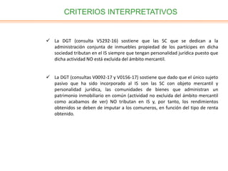 CRITERIOS INTERPRETATIVOS
 La DGT (consulta V5292-16) sostiene que las SC que se dedican a la
administración conjunta de inmuebles propiedad de los partícipes en dicha
sociedad tributan en el IS siempre que tengan personalidad jurídica puesto que
dicha actividad NO está excluida del ámbito mercantil.
 La DGT (consultas V0092-17 y V0156-17) sostiene que dado que el único sujeto
pasivo que ha sido incorporado al IS son las SC con objeto mercantil y
personalidad jurídica, las comunidades de bienes que administran un
patrimonio inmobiliario en común (actividad no excluida del ámbito mercantil
como acabamos de ver) NO tributan en IS y, por tanto, los rendimientos
obtenidos se deben de imputar a los comuneros, en función del tipo de renta
obtenido.
 