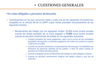 •No están obligados a presentar declaración
• Contribuyentes en los que concurran todas y cada una de las siguientes circunstancias
recogidas en el artículo 96 de la LIRPF cuyas rentas procedan exclusivamente de las
siguientes fuentes:
– Rendimientos del trabajo con los siguientes límites: 22.000 euros brutos anuales
cuando las rentas procedan de un único pagador y 14.000 euros brutos anuales
cuando se perciban rendimientos de trabajo en los siguientes supuestos:
» Cuando procedan de varios pagadores, salvo que la suma de las cantidades
percibidas del segundo y restantes pagadores por orden de cuantía no supere
1.500 euros anuales.
» Cuando se perciban pensiones compensatorias del cónyuge o anualidades por
alimentos de personas distintas de los padres, o bien de estos cuando se
perciban sin mediar decisión judicial.
» Cuando el pagador de los rendimientos del trabajo no esté obligado a retener.
» Cuando se perciban rendimientos íntegros del trabajo sujetos a tipo fijo de
retención.
• CUESTIONES GENERALES
 