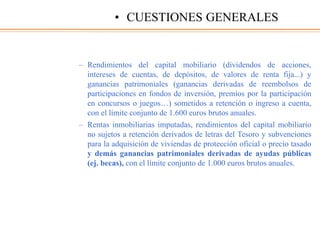 – Rendimientos del capital mobiliario (dividendos de acciones,
intereses de cuentas, de depósitos, de valores de renta fija...) y
ganancias patrimoniales (ganancias derivadas de reembolsos de
participaciones en fondos de inversión, premios por la participación
en concursos o juegos…) sometidos a retención o ingreso a cuenta,
con el límite conjunto de 1.600 euros brutos anuales.
– Rentas inmobiliarias imputadas, rendimientos del capital mobiliario
no sujetos a retención derivados de letras del Tesoro y subvenciones
para la adquisición de viviendas de protección oficial o precio tasado
y demás ganancias patrimoniales derivadas de ayudas públicas
(ej. becas), con el límite conjunto de 1.000 euros brutos anuales.
• CUESTIONES GENERALES
 