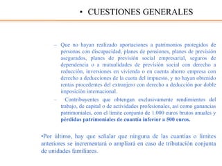 – Que no hayan realizado aportaciones a patrimonios protegidos de
personas con discapacidad, planes de pensiones, planes de previsión
asegurados, planes de previsión social empresarial, seguros de
dependencia o a mutualidades de previsión social con derecho a
reducción, inversiones en vivienda o en cuenta ahorro empresa con
derecho a deducciones de la cuota del impuesto, y no hayan obtenido
rentas procedentes del extranjero con derecho a deducción por doble
imposición internacional.
– Contribuyentes que obtengan exclusivamente rendimientos del
trabajo, de capital o de actividades profesionales, así como ganancias
patrimoniales, con el límite conjunto de 1.000 euros brutos anuales y
pérdidas patrimoniales de cuantía inferior a 500 euros.
•Por último, hay que señalar que ninguna de las cuantías o límites
anteriores se incrementará o ampliará en caso de tributación conjunta
de unidades familiares.
• CUESTIONES GENERALES
 