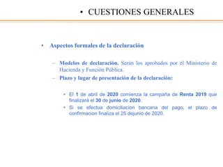 • Aspectos formales de la declaración
– Modelos de declaración. Serán los aprobados por el Ministerio de
Hacienda y Función Pública.
– Plazo y lugar de presentación de la declaración:
• El 1 de abril de 2020 comienza la campaña de Renta 2019 que
finalizará el 30 de junio de 2020.
• Si se efectua domiciliacion bancaria del pago, el plazo de
confirmacion finaliza el 25 dejunio de 2020.
• CUESTIONES GENERALES
 