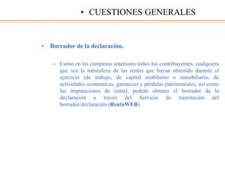 • Borrador de la declaración.
– Como en las campanas anteriores todos los contribuyentes, cualquiera
que sea la naturaleza de las rentas que hayan obtenido durante el
ejercicio (de trabajo, de capital mobiliario o inmobiliario, de
actividades economicas, ganancias y pérdidas patrimoniales, asi como
las imputaciones de renta), podrán obtener el borrador de la
declaración a través del Servicio de tramitación del
borrador/declaración (RentaWEB).
• CUESTIONES GENERALES
 