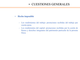 • Hecho imponible
– Los rendimientos del trabajo: prestaciones recibidas del trabajo por
cuenta ajena.
– Los rendimientos del capital: prestaciones recibidas por la cesión de
bienes y derechos integrantes del patrimonio particular de la persona
física.
• CUESTIONES GENERALES
 