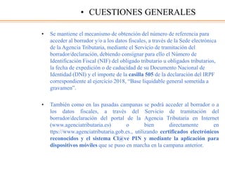 • Se mantiene el mecanismo de obtención del número de referencia para
acceder al borrador y/o a los datos fiscales, a través de la Sede electrónica
de la Agencia Tributaria, mediante el Servicio de tramitación del
borrador/declaración, debiendo consignar para ello el Número de
Identificación Fiscal (NIF) del obligado tributario u obligados tributarios,
la fecha de expedición o de caducidad de su Documento Nacional de
Identidad (DNI) y el importe de la casilla 505 de la declaración del IRPF
correspondiente al ejercicio 2018, “Base liquidable general sometida a
gravamen”.
• También como en las pasadas campanas se podrá acceder al borrador o a
los datos fiscales, a través del Servicio de tramitación del
borrador/declaración del portal de la Agencia Tributaria en Internet
(www.agenciatributaria.es) o bien directamente en
ttps://www.agenciatributaria.gob.es., utilizando certificados electrónicos
reconocidos y el sistema Cl@ve PIN y mediante la aplicación para
dispositivos móviles que se puso en marcha en la campana anterior.
• CUESTIONES GENERALES
 
