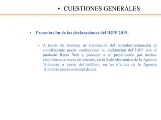 • Presentación de las declaraciones del IRPF 2019.
– A través de Servicio de tramitación del borrador/declaración el
contribuyente puede confeccionar su declaración del IRPF con el
producto Renta Web y proceder a su presentación por medios
electrónicos a través de internet, en la Sede electrónica de la Agencia
Tributaria, a través del teléfono, en las oficinas de la Agencia
Tributaria previa solicitud de cita.
• CUESTIONES GENERALES
 