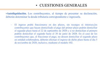 •Autoliquidación. Los contribuyentes, al tiempo de presentar su declaración,
deberán determinar la deuda tributaria correspondiente e ingresarla.
– El ingreso podrá fraccionarse en dos plazos, sin recargos ni intereses,los
contribuyentes que hayan domiciliado el pago del primer plazo podrán domiciliar
el segundo plazo hasta el 22 de septiembre de 2020 y si no domicilian el primero
podrán domiciliar el segundo hasta el 30 de junio de 2020. En el caso de los
contribuyentes que, al fraccionar el pago, no deseen domiciliar el segundo plazo
en entidad colaboradora, deberán efectuar el ingreso de dicho plazo hasta el dia 5
de noviembre de 2020, inclusive, mediante el modelo 102.
• CUESTIONES GENERALES
 