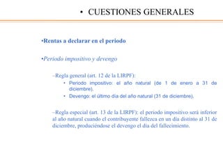 •Rentas a declarar en el periodo
•Periodo impositivo y devengo
–Regla general (art. 12 de la LIRPF):
• Periodo impositivo: el año natural (de 1 de enero a 31 de
diciembre).
• Devengo: el último día del año natural (31 de diciembre).
–Regla especial (art. 13 de la LIRPF): el periodo impositivo será inferior
al año natural cuando el contribuyente fallezca en un día distinto al 31 de
diciembre, produciéndose el devengo el día del fallecimiento.
• CUESTIONES GENERALES
 