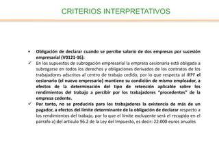 CRITERIOS INTERPRETATIVOS
• Obligación de declarar cuando se percibe salario de dos empresas por sucesión
empresarial (V0121-16):
 En los supuestos de subrogación empresarial la empresa cesionaria está obligada a
subrogarse en todos los derechos y obligaciones derivados de los contratos de los
trabajadores adscritos al centro de trabajo cedido, por lo que respecta al IRPF el
cesionario (el nuevo empresario) mantiene su condición de mismo empleador, a
efectos de la determinación del tipo de retención aplicable sobre los
rendimientos del trabajo a percibir por los trabajadores “procedentes” de la
empresa cedente.
 Por tanto, no se produciría para los trabajadores la existencia de más de un
pagador, a efectos del límite determinante de la obligación de declarar respecto a
los rendimientos del trabajo, por lo que el límite excluyente será el recogido en el
párrafo a) del artículo 96.2 de la Ley del Impuesto, es decir: 22.000 euros anuales
 