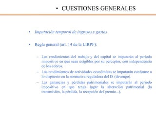 • Imputación temporal de ingresos y gastos
• Regla general (art. 14 de la LIRPF):
– Los rendimientos del trabajo y del capital se imputarán al periodo
impositivo en que sean exigibles por su perceptor, con independencia
de los cobros.
– Los rendimientos de actividades económicas se imputarán conforme a
lo dispuesto en la normativa reguladora del IS (devengo).
– Las ganancias y pérdidas patrimoniales se imputarán al periodo
impositivo en que tenga lugar la alteración patrimonial (la
transmisión, la pérdida, la recepción del premio...).
• CUESTIONES GENERALES
 