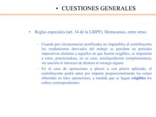 • Reglas especiales (art. 14 de la LIRPF). Destacamos, entre otras:
– Cuando por circunstancias justificadas no imputables al contribuyente
los rendimientos derivados del trabajo se perciban en periodos
impositivos distintos a aquellos en que fueron exigibles, se imputarán
a estos, practicándose, en su caso, autoliquidación complementaria,
sin sanción ni intereses de demora ni recargo alguno.
– En el caso de operaciones a plazos o con precio aplazado, el
contribuyente podrá optar por imputar proporcionalmente las rentas
obtenidas en tales operaciones, a medida que se hagan exigibles los
cobros correspondientes.
• CUESTIONES GENERALES
 
