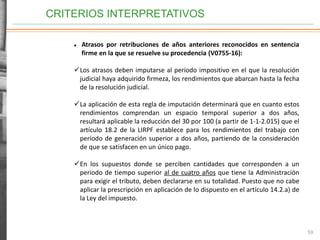 CRITERIOS INTERPRETATIVOS
59
 Atrasos por retribuciones de años anteriores reconocidos en sentencia
firme en la que se resuelve su procedencia (V0755-16):
Los atrasos deben imputarse al período impositivo en el que la resolución
judicial haya adquirido firmeza, los rendimientos que abarcan hasta la fecha
de la resolución judicial.
La aplicación de esta regla de imputación determinará que en cuanto estos
rendimientos comprendan un espacio temporal superior a dos años,
resultará aplicable la reducción del 30 por 100 (a partir de 1-1-2.015) que el
artículo 18.2 de la LIRPF establece para los rendimientos del trabajo con
período de generación superior a dos años, partiendo de la consideración
de que se satisfacen en un único pago.
En los supuestos donde se perciben cantidades que corresponden a un
periodo de tiempo superior al de cuatro años que tiene la Administración
para exigir el tributo, deben declararse en su totalidad. Puesto que no cabe
aplicar la prescripción en aplicación de lo dispuesto en el artículo 14.2.a) de
la Ley del impuesto.
 