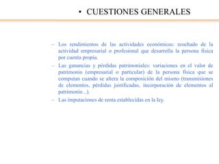 – Los rendimientos de las actividades económicas: resultado de la
actividad empresarial o profesional que desarrolla la persona física
por cuenta propia.
– Las ganancias y pérdidas patrimoniales: variaciones en el valor de
patrimonio (empresarial o particular) de la persona física que se
computan cuando se altera la composición del mismo (transmisiones
de elementos, pérdidas justificadas, incorporación de elementos al
patrimonio...).
– Las imputaciones de renta establecidas en la ley.
• CUESTIONES GENERALES
 