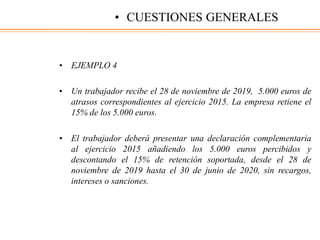 • EJEMPLO 4
• Un trabajador recibe el 28 de noviembre de 2019, 5.000 euros de
atrasos correspondientes al ejercicio 2015. La empresa retiene el
15% de los 5.000 euros.
• El trabajador deberá presentar una declaración complementaria
al ejercicio 2015 añadiendo los 5.000 euros percibidos y
descontando el 15% de retención soportada, desde el 28 de
noviembre de 2019 hasta el 30 de junio de 2020, sin recargos,
intereses o sanciones.
• CUESTIONES GENERALES
 