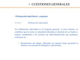 •Tributación individual y conjunta
•1.1.9.1. Tributación individual
•La tributación individual es el régimen general. A estos efectos, se
establece que la renta se entenderá obtenida en función de su fuente u
origen, atendiendo a las normas de individualización que podemos
concretar en:
• Rendimientos del trabajo: Obtenidos por quienes hayan generado el
derecho a su percepción (trabajador o pensionista).
• CUESTIONES GENERALES
 