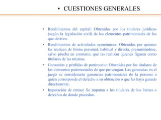 • Rendimientos del capital: Obtenidos por los titulares jurídicos
(según la legislación civil) de los elementos patrimoniales de los
que deriven.
• Rendimientos de actividades económicas: Obtenidos por quienes
las realicen de forma personal, habitual y directa, presumiéndose,
salvo prueba en contrario, que las realizan quienes figuren como
titulares de las mismas.
• Ganancias y pérdidas de patrimonio: Obtenidas por los titulares de
los elementos patrimoniales de que provengan. Las ganancias en el
juego se considerarán ganancias patrimoniales de la persona a
quien corresponda el derecho a su obtención o que las haya ganado
directamente.
• Imputación de rentas: Se imputan a los titulares de los bienes o
derechos de donde procedan.
• CUESTIONES GENERALES
 