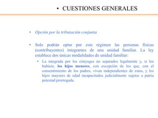 • Opción por la tributación conjunta
• Solo podrán optar por este régimen las personas físicas
(contribuyentes) integrantes de una unidad familiar. La ley
establece dos únicas modalidades de unidad familiar:
• La integrada por los cónyuges no separados legalmente y, si los
hubiere, los hijos menores, con excepción de los que, con el
consentimiento de los padres, vivan independientes de estos, y los
hijos mayores de edad incapacitados judicialmente sujetos a patria
potestad prorrogada.
• CUESTIONES GENERALES
 