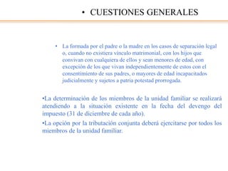 • La formada por el padre o la madre en los casos de separación legal
o, cuando no existiera vínculo matrimonial, con los hijos que
convivan con cualquiera de ellos y sean menores de edad, con
excepción de los que vivan independientemente de estos con el
consentimiento de sus padres, o mayores de edad incapacitados
judicialmente y sujetos a patria potestad prorrogada.
•La determinación de los miembros de la unidad familiar se realizará
atendiendo a la situación existente en la fecha del devengo del
impuesto (31 de diciembre de cada año).
•La opción por la tributación conjunta deberá ejercitarse por todos los
miembros de la unidad familiar.
• CUESTIONES GENERALES
 