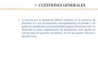 • La opción por la tributación deberá realizarse en el momento de
presentar la o las declaraciones correspondientes al periodo y no
podrá ser modificada con posterioridad respecto del mismo una vez
finalizado el plazo reglamentario de declaración. Esta opción no
vincula para los periodos posteriores, en los que puede volverse a
ejercitar o no.
• CUESTIONES GENERALES
 