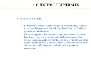 • Normativa aplicable:
– La tributación conjunta consiste en que las rentas obtenidas por todas
y cada una de las personas físicas integradas en la unidad familiar se
gravarán acumuladamente.
– Con carácter general, la tributación conjunta se realizará conforme a
las mismas reglas que la tributación individual, aplicándose los
mismos límites, porcentajes y cuantías, sin elevar ni multiplicar por el
número de miembros de la unidad familiar. No obstante, se establecen
algunas especialidades que se estudiarán en el apartado que
corresponda.
• CUESTIONES GENERALES
 