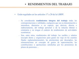 • Están regulados en los artículos 17 a 20 de la LIRPF.
– Se considerarán rendimientos íntegros del trabajo todas las
contraprestaciones o utilidades, cualquiera que sea su denominación o
naturaleza, dinerarias o en especie, que deriven, directa o
indirectamente, del trabajo personal o de la relación laboral o
estatutaria y no tengan el carácter de rendimientos de actividades
económicas.
– Son, entre otros, rendimientos del trabajo: los sueldos y salarios
(excepto dietas y asignaciones para gastos de viaje en las cuantías
fijadas reglamentariamente), las prestaciones por desempleo, las
remuneraciones en concepto de gastos de representación, las
contribuciones o aportaciones satisfechas por los promotores de
planes de pensiones…
• RENDIMIENTOS DEL TRABAJO
 