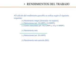 •El cálculo del rendimiento gravable se realiza según el siguiente
esquema:
(+) Rendimiento íntegro (Dinerarios +en especie).
(–) Reducciones (art. 18 LIRPF y 12 RIRPF).
(–) Gastos deducibles (art. 19.2 LIRPF, y 10 y 11 RIRPF)
(=) Rendimiento neto
(–) Reducciones (art. 20 LIRPF)
(=) Rendimiento neto reducido (BIG)
• RENDIMIENTOS DEL TRABAJO
 