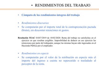 • Cómputo de los rendimientos íntegros del trabajo
• Rendimientos dinerarios
• Se computarán por el importe total de la contraprestación pactada
(bruto), sin descontar retenciones ni gastos.
Resolución TEAC 01057/2019 de 10/02/2020: Renta del trabajo no satisfechas en el
ejercicio en que resultan exigibles. Imposibilidad de deducir en ese ejercicio las
retenciones por parte del trabajador, aunque las mismas hayan sido ingresadas en al
Hacienda Pública por el empleador.
• Rendimientos en especie
• Se computarán por el valor de la retribución en especie más el
importe del ingreso a cuenta no repercutido o trasladado al
perceptor de la renta.
• RENDIMIENTOS DEL TRABAJO
 