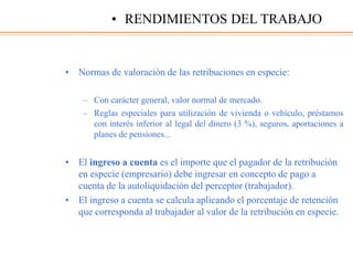 • Normas de valoración de las retribuciones en especie:
– Con carácter general, valor normal de mercado.
– Reglas especiales para utilización de vivienda o vehículo, préstamos
con interés inferior al legal del dinero (3 %), seguros, aportaciones a
planes de pensiones...
• El ingreso a cuenta es el importe que el pagador de la retribución
en especie (empresario) debe ingresar en concepto de pago a
cuenta de la autoliquidación del perceptor (trabajador).
• El ingreso a cuenta se calcula aplicando el porcentaje de retención
que corresponda al trabajador al valor de la retribución en especie.
• RENDIMIENTOS DEL TRABAJO
 