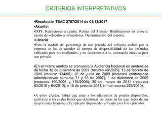 CRITERIOS INTERPRETATIVOS
•Resolución TEAC 2787/2014 de 04/12/2017
•Asunto:
•IRPF. Retenciones a cuenta. Rentas del Trabajo. Retribuciones en especie:
cesión de vehículos a trabajadores. Determinación del importe.
•Criterio:
•Para la medida del porcentaje de uso privado del vehículo cedido por la
empresa se ha de atender al tiempo de disponibilidad de los referidos
vehículos para los empleados, y no únicamente a su utilización efectiva para
uso privado.
•En el mismo sentido se pronuncia la Audiencia Nacional en sentencias
de fecha 12 de diciembre de 2007 (recurso 48/2005); 13 de febrero de
2008 (recurso 134/06); 25 de junio de 2009 (recursos contencioso
administrativos números 71 y 73 de 2007); 1 de diciembre de 2009
(recursos 190/2009 y 194/2009); 30 de marzo de 2011 (recursos
83/2010 y 84/2010); ó 15 de junio de 2011, (nº de recurso 225/2010).
•A estos efectos, habrá que estar a los elementos de prueba disponibles,
conforme a los cuales habrá que determinar las horas en las que, fuera de sus
ocupaciones laborales, el empleado dispone del vehículo para fines privados.
 