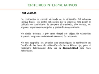 CRITERIOS INTERPRETATIVOS
•DGT V0413-19
La retribución en especie derivada de la utilización del vehículo
incluye todos los gastos satisfechos por la empresa para poner el
vehículo en condiciones de uso para el empleado, ello incluye, los
seguros, impuestos municipales y gastos de mantenimiento.
No queda incluida, y por tanto deberá ser objeto de valoración
separada, los gastos derivados de consumo de carburante.
No son aceptable los criterios que cuantifiquen la retribución en
función de las horas de utilización efectiva o kilometraje, pues el
parámetro determinante debe ser la disponibilidad para fines
particulares.
 