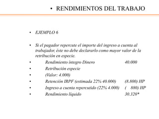• EJEMPLO 6
• Si el pagador repercute el importe del ingreso a cuenta al
trabajador, éste no debe declararlo como mayor valor de la
retribución en especie.
• Rendimiento íntegro Dinero 40.000
• Retribución especie
• (Valor: 4.000)
• Retención IRPF (estimada 22% 40.000) (8.800) HP
• Ingreso a cuenta repercutido (22% 4.000) ( 880) HP
• Rendimiento líquido 30.320*
• RENDIMIENTOS DEL TRABAJO
 