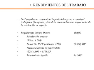 • Si el pagador no repercute el importe del ingreso a cuenta al
trabajador (lo soporta), éste debe declararlo como mayor valor de
la retribución en especie.
• Rendimiento íntegro Dinero 40.000
• Retribución especie
• (Valor: 4.000)
• Retención IRPF (estimada 22%) (8.800) HP
• Ingreso a cuenta no repercutido
• (22% 4.000 = 880) HP
• Rendimiento líquido 31.200*
• RENDIMIENTOS DEL TRABAJO
 