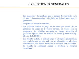 – Las ganancias y las pérdidas que se pongan de manifiesto en la
división de la cosa común o en la disolución de la sociedad legal de
gananciales.
– Las pérdidas debidas al consumo.
– Las pérdidas debidas al juego en la parte que exceda de las
ganancias del juego en el mismo periodo. En ningún caso se
computarán las pérdidas derivadas de juegos sometidos al
gravamen especial sobre los premios de loterías y apuestas (disp.
adic. 33 de la LIRPF).
– Las pérdidas debidas a transmisiones de elementos patrimoniales
que en el plazo de un año vuelven a ser adquiridas por el mismo
contribuyente (dos meses tratándose de acciones con cotización).
La pérdida se computará cuando se produzca la posterior
transmisión.
• CUESTIONES GENERALES
 