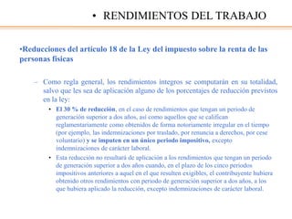 •Reducciones del artículo 18 de la Ley del impuesto sobre la renta de las
personas físicas
– Como regla general, los rendimientos íntegros se computarán en su totalidad,
salvo que les sea de aplicación alguno de los porcentajes de reducción previstos
en la ley:
• El 30 % de reducción, en el caso de rendimientos que tengan un periodo de
generación superior a dos años, así como aquellos que se califican
reglamentariamente como obtenidos de forma notoriamente irregular en el tiempo
(por ejemplo, las indemnizaciones por traslado, por renuncia a derechos, por cese
voluntario) y se imputen en un único periodo impositivo, excepto
indemnizaciones de carácter laboral.
• Esta reducción no resultará de aplicación a los rendimientos que tengan un periodo
de generación superior a dos años cuando, en el plazo de los cinco periodos
impositivos anteriores a aquel en el que resulten exigibles, el contribuyente hubiera
obtenido otros rendimientos con periodo de generación superior a dos años, a los
que hubiera aplicado la reducción, excepto indemnizaciones de carácter laboral.
• RENDIMIENTOS DEL TRABAJO
 